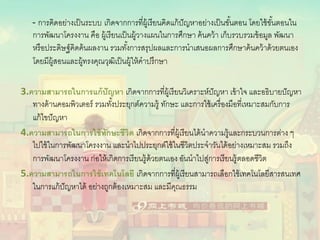- การคิดอย่างเป็นระบบ เกิดจากการที่ผู้เรียนคิดแก้ปัญหาอย่างเป็นขั้นตอน โดยใช้ขั้นตอนใน
การพัฒนาโครงงาน คือ ผู้เรียนเป็นผู้วางแผนในการศึกษา ค้นคว้า เก็บรวบรวมข้อมูล พัฒนา
หรือประดิษฐ์คิดค้นผลงาน รวมทั้งการสรุปผลและการนําเสนอผลการศึกษาค้นคว้าด้วยตนเอง
โดยมีผู้สอนและผู้ทรงคุณวุฒิเป็นผู้ให้คําปรึกษา
3.ความสามารถในการแก้ปัญหา เกิดจากการที่ผู้เรียนวิเคราะห์ปัญหา เข้าใจ และอธิบายปัญหา
ทางด้านคอมพิวเตอร์ รวมทั้งประยุกต์ความรู้ ทักษะ และการใช้เครื่องมือที่เหมาะสมกับการ
แก้ไขปัญหา
4.ความสามารถในการใช้ทักษะชีวิต เกิดจากการที่ผู้เรียนได้นําความรู้และกระบวนการต่าง ๆ
ไปใช้ในการพัฒนาโครงงาน และนําไปประยุกต์ใช้ในชีวิตประจําวันได้อย่างเหมาะสม รวมถึง
การพัฒนาโครงงาน ก่อให้เกิดการเรียนรู้ด้วยตนเอง อันนําไปสู่การเรียนรู้ตลอดชีวิต
5.ความสามารถในการใช้เทคโนโลยี เกิดจากการที่ผู้เรียนสามารถเลือกใช้เทคโนโลยีสารสนเทศ
ในการแก้ปัญหาได้ อย่างถูกต้องเหมาะสม และมีคุณธรรม
 
