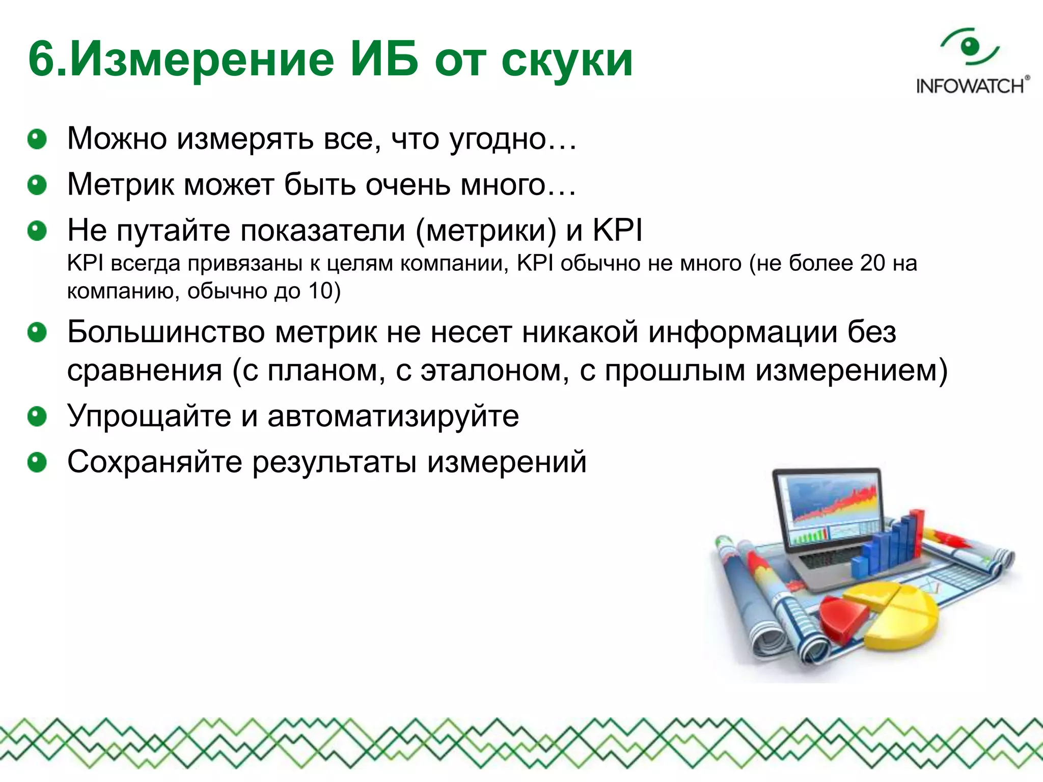 Можно измерять все, что угодно…
Метрик может быть очень много…
Не путайте показатели (метрики) и KPI
KPI всегда привязаны к целям компании, KPI обычно не много (не более 20 на
компанию, обычно до 10)
Большинство метрик не несет никакой информации без
сравнения (с планом, с эталоном, с прошлым измерением)
Упрощайте и автоматизируйте
Сохраняйте результаты измерений
6.Измерение ИБ от скуки
 