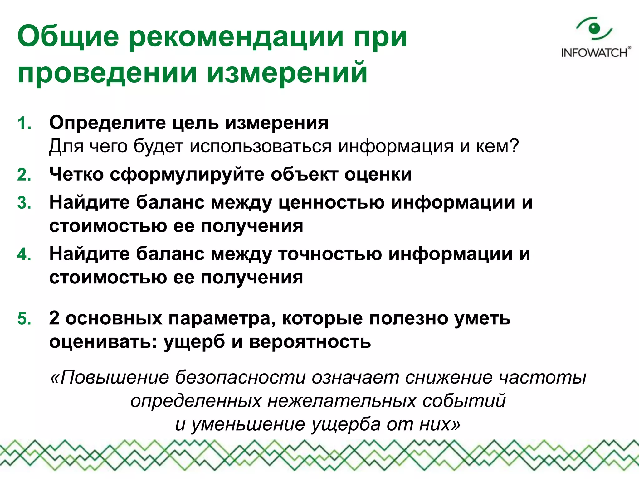 1. Определите цель измерения
Для чего будет использоваться информация и кем?
2. Четко сформулируйте объект оценки
3. Найдите баланс между ценностью информации и
стоимостью ее получения
4. Найдите баланс между точностью информации и
стоимостью ее получения
5. 2 основных параметра, которые полезно уметь
оценивать: ущерб и вероятность
«Повышение безопасности означает снижение частоты
определенных нежелательных событий
и уменьшение ущерба от них»
Общие рекомендации при
проведении измерений
 