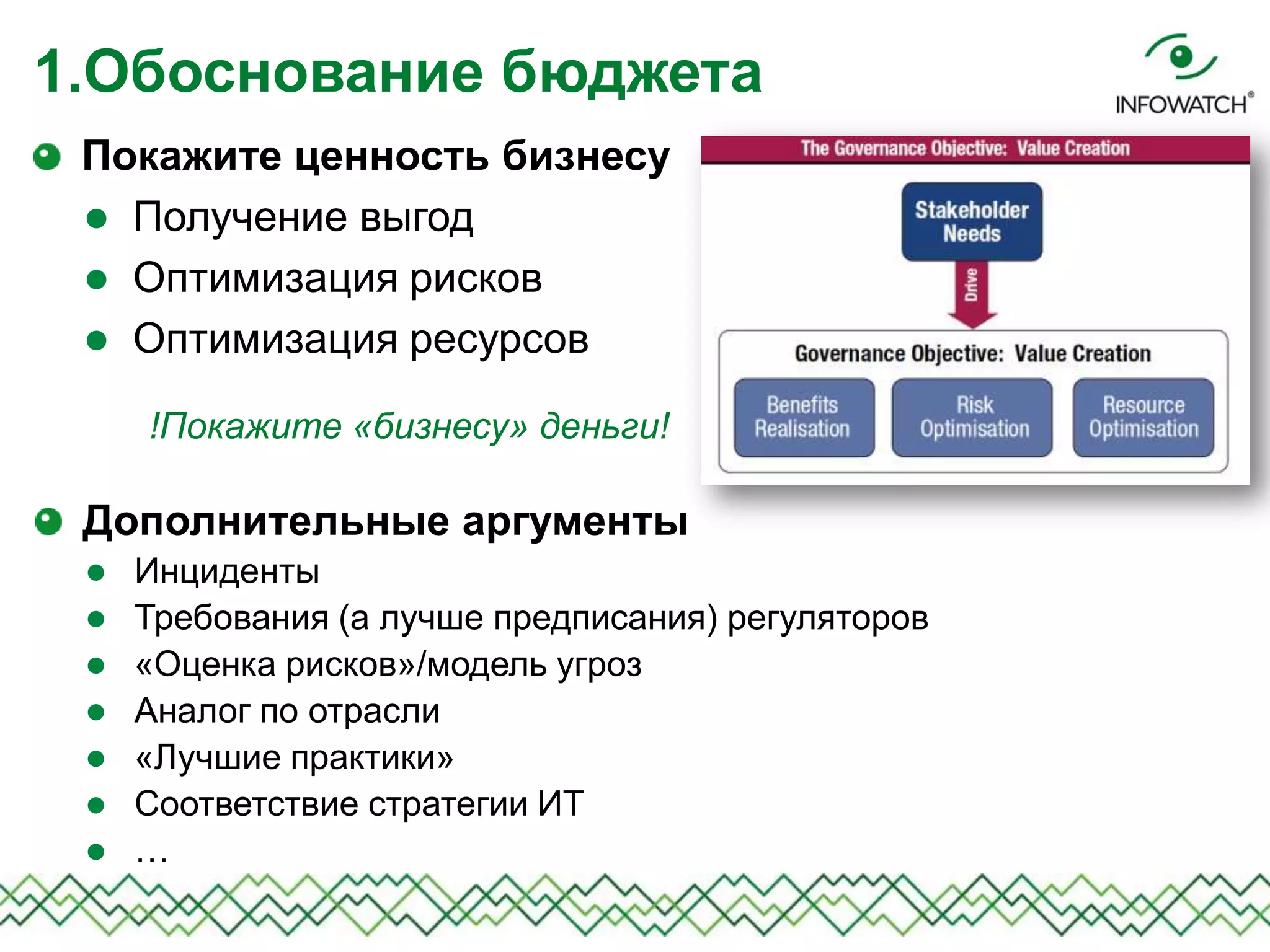 Покажите ценность бизнесу
 Получение выгод
 Оптимизация рисков
 Оптимизация ресурсов
1.Обоснование бюджета
!Покажите «бизнесу» деньги!
Дополнительные аргументы
 Инциденты
 Требования (а лучше предписания) регуляторов
 «Оценка рисков»/модель угроз
 Аналог по отрасли
 «Лучшие практики»
 Соответствие стратегии ИТ
 …
 