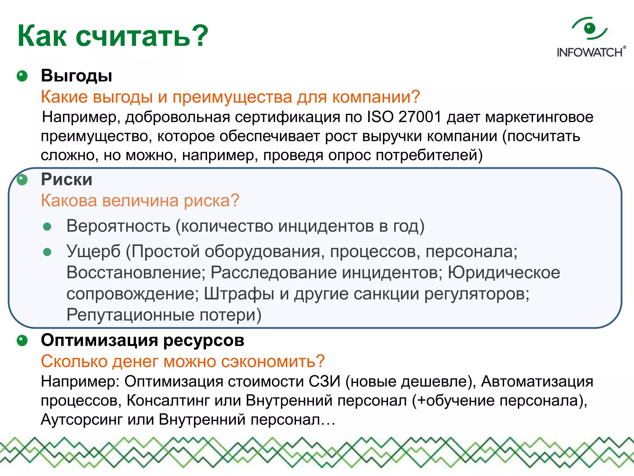 Выгоды
Какие выгоды и преимущества для компании?
Например, добровольная сертификация по ISO 27001 дает маркетинговое
преимущество, которое обеспечивает рост выручки компании (посчитать
сложно, но можно, например, проведя опрос потребителей)
Риски
Какова величина риска?
 Вероятность (количество инцидентов в год)
 Ущерб (Простой оборудования, процессов, персонала;
Восстановление; Расследование инцидентов; Юридическое
сопровождение; Штрафы и другие санкции регуляторов;
Репутационные потери)
Оптимизация ресурсов
Сколько денег можно сэкономить?
Например: Оптимизация стоимости СЗИ (новые дешевле), Автоматизация
процессов, Консалтинг или Внутренний персонал (+обучение персонала),
Аутсорсинг или Внутренний персонал…
Как считать?
 