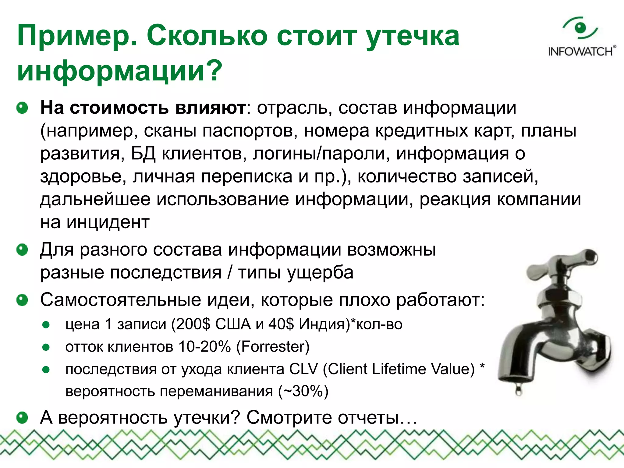 На стоимость влияют: отрасль, состав информации
(например, сканы паспортов, номера кредитных карт, планы
развития, БД клиентов, логины/пароли, информация о
здоровье, личная переписка и пр.), количество записей,
дальнейшее использование информации, реакция компании
на инцидент
Для разного состава информации возможны
разные последствия / типы ущерба
Самостоятельные идеи, которые плохо работают:
 цена 1 записи (200$ США и 40$ Индия)*кол-во
 отток клиентов 10-20% (Forrester)
 последствия от ухода клиента CLV (Client Lifetime Value) *
вероятность переманивания (~30%)
А вероятность утечки? Смотрите отчеты…
Пример. Сколько стоит утечка
информации?
 