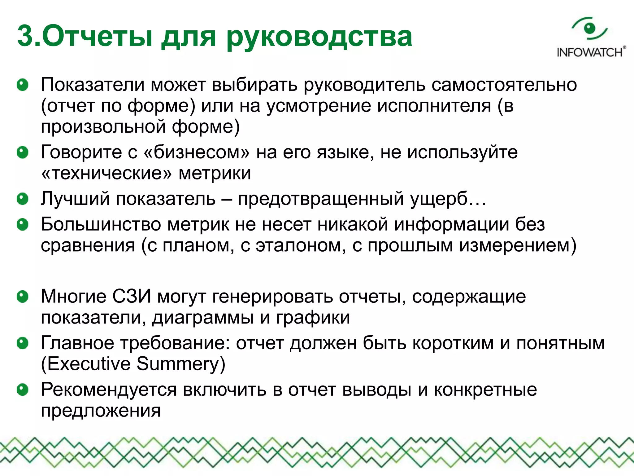 Показатели может выбирать руководитель самостоятельно
(отчет по форме) или на усмотрение исполнителя (в
произвольной форме)
Говорите с «бизнесом» на его языке, не используйте
«технические» метрики
Лучший показатель – предотвращенный ущерб…
Большинство метрик не несет никакой информации без
сравнения (с планом, с эталоном, с прошлым измерением)
Многие СЗИ могут генерировать отчеты, содержащие
показатели, диаграммы и графики
Главное требование: отчет должен быть коротким и понятным
(Executive Summery)
Рекомендуется включить в отчет выводы и конкретные
предложения
3.Отчеты для руководства
 