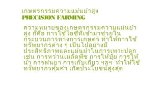 เกษตรกรรมความแม่นยำาสูง
PRECISION FARMING
ความหมายของเกษตรกรรมความแม่นยำา
สูง ก็คือ การใช้ไอซีทีเข้ามาช่วยใน
กระบวนการทางการเกษตร ทำาให้การใช้
ทรัพยากรต่าง ๆ เป็นไปอย่างมี
ประสิทธิภาพและแม่นยำาในการเพาะปลูก
เช่น การหว่านเมล็ดพืช การให้ปุ๋ย การให้
นำ้า การพ่นยา การเก็บเกี่ยว ฯลฯ ทำาให้ใช้
ทรัพยากรคุ้มค่า เกิดประโยชน์สูงสุด
 