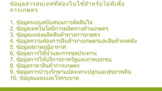 ข้อมูลสารสนเทศที่ต้องในใช้สำาหรับไอทีเพื่อ
การเกษตร
1. ข้อมูลระบบสนับสนุนการตัดสินใจ
2. ข้อมูลเทคโนโลยีการผลิตทางด้านเกษตร
3. ข้อมูลแหล่งผลิตสินค้าทางการเกษตร
4. ข้อมูลความต้องการสินค้าทางเกษตรและสินค้าคงคลัง
5. ข้อมูลสภาพภูมิอากาศ
6. ข้อมูลการใช้นำ้าและการชลประทาน
7. ข้อมูลการให้บริการภาครัฐและภาคเอกชน
8. ข้อมูลราคาสินค้าการเกษตร
9. ข้อมูลการบำารุงรักษาแปลงเพาะปลูกและสุขภาพดิน
10. ข้อมูลแมลงและโรคระบาด
 