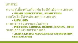 บทสรุป
ความรู้เบื้องต้นเกี่ยวกับไอซีทีเพื่อการเกษตร
- SMART AGRICULTURE , SMART FARM
เทคโนโลยีสารสนเทศการเกษตร
- GPS, GIS
เกษตรกรรมความแม่นยำาสูง
- PRECISION FARMING, REMOTE SENSING , RFID
ระบบสารนิเทศการเกษตร
- AGRICULTURAL MANAGEMENT INFORMATION
SYSTEM(AMIS)
 