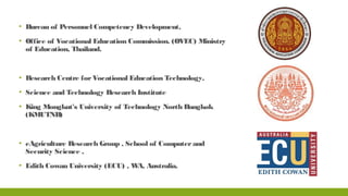 ▪ Bureau of Personnel Competency Development,
▪ Office of Vocational Education Commission. (OVEC) Ministry
of Education, Thailand.
▪ Research Centre forVocational Education Technology,
▪ Science and Technology Research Institute
▪ King Mongkut's University of Technology North Bangkok
(KMUTNB)
▪ eAgriculture Research Group , School of Computerand
Security Science ,
▪ Edith Cowan University (ECU) , WA, Australia.
 