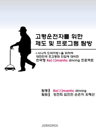 고령운전자를 위한
제도 및 프로그램 탐방
팀명 Ro(老)mantic driving
팀원 강건희 김진민 손은지 유혜선
<시니어 드라이빙>을 위하여
대한민국 초고령화 진입에 대비한
한국형 Ro(老)mantic driving 프로젝트
 