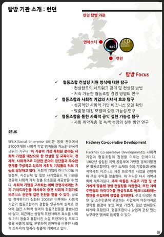 10
 탐방 Focus
 협동조합 컨설팅 지원 방식에 대한 탐구
- 컨설턴트의 네트워크 관리 및 컨설팅 방법
- 지속 가능한 협동조합 경영 방법의 연구
 협동조합과 사회적 기업의 시너지 효과 탐구
- 성공적인 사회적 기업 비즈니스 모델 확인
- 맞춤형 매칭 모델의 실현 가능성 연구
 협동조합을 통한 사회적 공익 실현 가능성 탐구
- 사회 취약계층 및 녹색 성장의 실현 방안 연구
런던
맨체스터
탐방 기관 소개 : 런던
런던 탐방 기관
SEUK
SEUK(Social Enterprise UK)은 영국 전역에서
3100여개의 사회적 기업 멤버들을 거느린 전국적
단위의 기구다. 이 기관이 가장 특화된 분야는 사
회적 기업을 대상으로 한 컨설팅 및 교육이다. 경
제적, 사회적으로 다양한 분야의 집단들과 우수한
연계를 구성하고 있으며 사회적 기업들의 허브 기
능도 담당하고 있다. 사회적 기업이 아니더라도 지
방정부, 자선단체 및 일반 사기업들도 이 기관을
경유해 사회적 가치 창출 요소들을 제공받을 수 있
다. 사회적 기업을 고려하는 예비 창업자에게는 초
기 가이드라인을 제시하며 중견 사회적 기업가도
비즈니스 전반에 걸친 진단을 받을 수 있다. 글로
벌 경제위기가 심화된 2008년 이후에는 사회적
기업의 협동조합과의 결합을 연구하여 실제로 전
역에 많은 사회적 성격의 협동조합들을 출범시킨
바 있다. 최근에는 상업적 프랜차이즈 요소를 사회
적 가치 창출과 융합시킨 소셜 프랜차이징 프로그
램을 새롭게 도입, 운영하여 장애인을 비롯한 사회
적 소수자의 일자리 창출에 기여하고 있다.
Hackney Co-operative Development
Hackney Co-operative Development는 사회적
기업과 협동조합의 접점을 이루는 단체이다.
1982년 설립된 지역 공동체에 기반한 경제개발전
문 협동조합이다. 런던 소재의 주요 기업들과 공동
지역사회 비즈니스 재건 프로젝트 사업을 진행하
여 주요 수익을 창출한다. 이 수익은 다시 지역사
회에 재투자된다. 주로 이들은 소규모 기업 및 상
가에게 맞춤형 경영 컨설팅을 지원한다. 또한 지역
주민들의 아이디어를 현실적으로 비즈니스화하는
방안을 수립하여 창업을 장려한다. 주요 타겟은 흑
인 및 소수인종이 운영하는 사업체며 마찬가지로
열악한 환경에 놓인 여성 기업가, 청년 벤처들도
여기에 포함된다. 협동조합이나 창업에 관심 있는
누구라면 멤버로 등록할 수 있다.
 