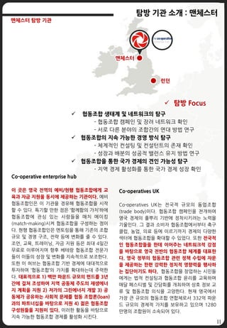 11
런던
맨체스터
탐방 기관 소개 : 맨체스터
맨체스터 탐방 기관
Co-operatives UK
Co-operatives UK는 전국적 규모의 동업조합
(trade body)이다. 협동조합 캠페인을 전개하여
영국 경제의 풀뿌리 기반에 정착시키려는 노력을
기울인다. 그 결과 소비자 협동조합에서부터 축구
클럽, 농업, 의료 등에 이르기까지 경제의 다양한
섹터에 협동조합을 확대할 수 있었다. 또한 전국적
인 협동조합들을 한데 이어주는 네트워크적 강점
을 바탕으로 영국 전반의 협동조합 체계를 대표한
다. 영국 정부의 협동조합 관련 정책 수립에 자문
을 제공하는 한편 강력한 정치적 영향력을 행사하
는 집단이기도 하다. 협동조합을 창업하는 시민들
에게는 법적 컨설팅과 협동조합 윤리를 교육하며
매달 페스티벌 및 간담회를 개최하여 상호 정보 교
류 및 협동조합 의식을 고양한다. 현재 영국에서
가장 큰 규모의 협동조합 연합체로서 332억 파운
드 규모의 경제적 가치를 보유하고 있으며 1280
만명의 조합원이 소속되어 있다.
Co-operative enterprise hub
이 곳은 영국 전역의 예비/현행 협동조합에게 교
육과 자금 지원을 동시에 제공하는 기관이다. 예비
협동조합인은 이 기관을 경유해 협동조합을 시작
할 수 있다. 특기할 만한 점은 ‘함께함의 가치’하에
협동조합에 관심 있는 사람들을 매치 메이킹
(match-making)시켜 협동조합을 구성하는 점이
다. 현행 협동조합인은 멘토링을 통해 기존의 조합
규모 및 경영 구조, 전략 등에 변화를 줄 수 있다.
조언, 교육, 트레이닝, 자금 지원 등은 최대 4일간
무료로 이루어지며 향후 베테랑 협동조합 전문가
들이 이들의 성장 및 변화를 지속적으로 보조한다.
또한 이 허브는 협동조합 기반 경제에 대대적으로
투자하여 ‘협동조합’의 가치를 확대하는데 주력한
다. 대표적으로 1) 백만 파운드 규모의 펀드를 3년
간에 걸쳐 조성하여 지역 공동체 주도의 재생에너
지 계획을 지원 2) 저가의 그린에너지 개발 3) 공
동체가 공유하는 사회적 문제를 협동 조합론(loan)
과의 파트너십을 바탕으로 지원 4) 젊은 협동조합
구성원들을 지원이 있다. 이러한 활동을 바탕으로
지속 가능한 협동조합 경제를 활성화 시킨다.
 탐방 Focus
 협동조합 생태계 및 네트워크의 탐구
- 협동조합 캠페인 및 장려 네트워크 확인
- 서로 다른 분야의 조합간의 연대 방법 연구
 협동조합의 지속 가능한 경영 방식 탐구
- 체계적인 컨설팅 및 컨설턴트의 존재 확인
- 성장과 배분의 성공적 밸런스 유지 방법 연구
 협동조합을 통한 국가 경제의 견인 가능성 탐구
- 지역 경제 활성화를 통한 국가 경제 성장 확인
 