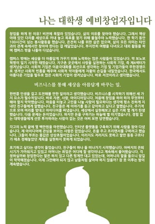 나는 대학생 예비창업자입니다
창업을 하게 된 이유? 비전에 목말라 있었습니다. 삶의 이유를 찾아야 했습니다. 그래서 책상
아래 있던 다리를 세상으로 꺼내 놓고 목표를 찾기 위해 불철주야 노력했습니다. 한 학기 동안
100시간이 넘는 봉사활동을 했습니다. 온전히 나를 위한 삶은 없으며, 삶의 모든 의미는 타인
과의 관계 속에서만 찾아야 한다는 걸 깨달았습니다. 부지런히 여행을 다녀오고 대외 활동을 하
며 캠퍼스 밖을 나돌아 다녔습니다.
캠퍼스 밖에는 세상을 더 아름답게 가꾸기 위해 노력하는 많은 사람들이 있었습니다. 막 보노보
혁명이 일기 시작한 때였습니다. 지구촌 곳곳에서 사랑을 실천하는 사회적 기업, 즉 제4섹터가
생겨났습니다. 사회적 기업은 이윤극대화를 최선으로 생각하는 기업 및 기업가들이 무한경쟁으
로 생겨난 사회적 빈틈을 메우며 사회적 약자들에게 자활의 손길을 내밀었습니다. 한국에서도
아름다운 기업을 필두로 많은 사회적 기업이 생겨났습니다. 바로 저것이라고 생각했습니다.
비즈니스를 통해 세상을 아름답게 바꾸는 일.
한번쯤 인생을 걸고 도전해볼 만한 일이라고 생각했습니다. 비즈니스를 시작하기 위해선 세 가
지 요소가 필수적입니다. 바로 자본, 사람, 아이디어입니다. 처음에 창업을 하려 하자 무엇부터
해야 할지 막막했습니다. 마음을 터놓고 고민을 나눌 사람이 필요하다는 생각에 평소 친하게 지
내던 친구들에게 말했습니다. 친구들은 제 이야기를 듣고 같이하고 싶다고 말했습니다. 주기적
으로 모여 머리를 맞대고 아이디어를 짜냈습니다. 세상에서 실현해보고 싶은 기획 몇 개가 탄생
했습니다. 다음 문제는 돈이었습니다. 하지만 돈을 구하기는 하늘에 별 따기였습니다. 경험 없
는 대학생들에게 선뜻 투자하려는 사람이 없는 것은 어찌 보면 당연했습니다.
각고의 노력 끝에 몇 백만원을 마련했습니다. 인터넷 플랫폼을 구축하기 위해 사람을 찾아 다녔
습니다. 제 아이디어에 관심을 보이는 사람은 없었습니다. 돈을 주고 프리랜서를 구하려고 했습
니다. 그들이 부르는 몸값은 상상초월이었습니다. 이러지도 저러지도 못하고 발만 동동 구르다
가 애초 정해놓았던 계획을 실현하지 못하게 되었습니다.
포기하고 싶다는 생각이 들었습니다. 친구들이 하나 둘 떠나가기 시작했습니다. 아버지의 은퇴
시기가 가까워지고 있었고 어머니는 취업은 어디에 할 생각이냐고 계속해서 물어봤습니다. 걱
정하실까봐 창업한다는 말은 하지 않고 다른 핑계만 대고 있었는데, 어머니의 말을 들으니 앞길
이 막막해졌습니다. 이제 그만해야 되지 않고 남들처럼 살아야 하지 않을까? 잠 못 이루는 밤이
계속됐습니다.
 
