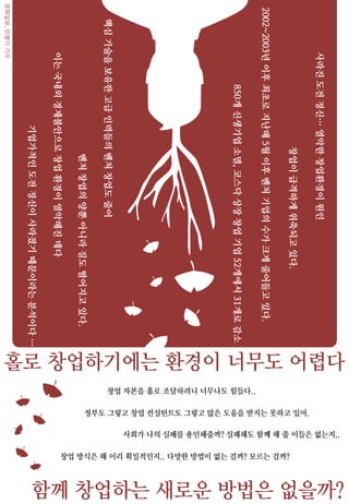 홀로 창업하기에는 환경이 너무도 어렵다
사라진도전정신…열악한창업환경이원인
이는국내외경제불안으로창업환경이열악해진데다
창업이급격하게위축되고있다.
2002~2003년이후최초로지난해5월이후벤처기업의수가크게줄어들고있다.
기업가적인도전정신이사라졌기때문이라는분석이다…
벤처창업의양뿐아니라질도떨어지고있다.
핵심기술을보유한고급인력들의벤처창업도줄어
850개신생기업소멸,코스닥상장창업기업52개에서31개로감소
문화일보,민병기기자
함께 창업하는 새로운 방법은 없을까?
창업 자본을 홀로 조달하려니 너무나도 힘들다..
창업 방식은 왜 이리 획일적인지.. 다양한 방법이 없는 걸까? 모르는 걸까?
정부도 그렇고 창업 컨설턴트도 그렇고 많은 도움을 받지는 못하고 있어.
사회가 나의 실패를 용인해줄까? 실패해도 함께 해 줄 이들은 없는지..
 