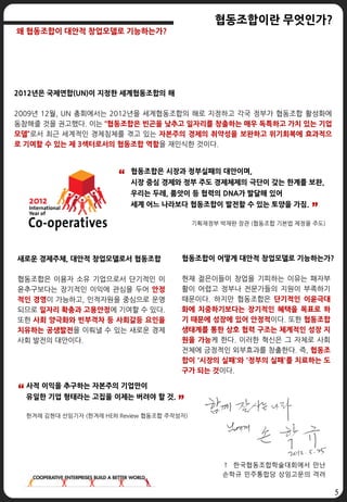 5
2012년은 국제연합(UN)이 지정한 세계협동조합의 해
2009년 12월, UN 총회에서는 2012년을 세계협동조합의 해로 지정하고 각국 정부가 협동조합 활성화에
동참해줄 것을 권고했다. 이는 “협동조합은 빈곤을 낮추고 일자리를 창출하는 매우 독특하고 가치 있는 기업
모델”로서 최근 세계적인 경제침체를 겪고 있는 자본주의 경제의 취약성을 보완하고 위기회복에 효과적으
로 기여할 수 있는 제 3섹터로서의 협동조합 역할을 재인식한 것이다.
협동조합이 어떻게 대안적 창업모델로 기능하는가?
현재 젊은이들이 창업을 기피하는 이유는 패자부
활이 어렵고 정부나 전문가들의 지원이 부족하기
때문이다. 하지만 협동조합은 단기적인 이윤극대
화에 치중하기보다는 장기적인 혜택을 목표로 하
기 때문에 성장에 있어 안정적이다. 또한 협동조합
생태계를 통한 상호 협력 구조는 체계적인 성장 지
원을 가능케 한다. 이러한 혁신은 그 자체로 사회
전체에 긍정적인 외부효과를 창출한다. 즉, 협동조
합이 '시장의 실패'와 '정부의 실패'를 치료하는 도
구가 되는 것이다.
↑ 한국협동조합학술대회에서 만난
손학규 민주통합당 상임고문의 격려
사적 이익을 추구하는 자본주의 기업만이
유일한 기업 형태라는 고집을 이제는 버려야 할 것.
한겨례 김현대 선임기자 (한겨레 HERI Review 협동조합 주작성자)
협동조합은 시장과 정부실패의 대안이며,
시장 중심 경제와 정부 주도 경제체제의 극단이 갖는 한계를 보완,
우리는 두레, 품앗이 등 협력의 DNA가 발달해 있어
세계 어느 나라보다 협동조합이 발전할 수 있는 토양을 가짐.
기획재정부 박재완 장관 (협동조합 기본법 제정을 주도)
새로운 경제주체, 대안적 창업모델로서 협동조합
협동조합은 이용자 소유 기업으로서 단기적인 이
윤추구보다는 장기적인 이익에 관심을 두어 안정
적인 경영이 가능하고, 인적자원을 중심으로 운영
되므로 일자리 확충과 고용안정에 기여할 수 있다.
또한 사회 양극화와 빈부격차 등 사회갈등 요인을
치유하는 공생발전을 이뤄낼 수 있는 새로운 경제
사회 발전의 대안이다.
”
“
”
“
협동조합이란 무엇인가?
왜 협동조합이 대안적 창업모델로 기능하는가?
 
