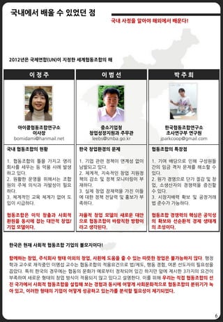 6
국내에서 배울 수 있었던 점
국내 사정을 알아야 해외에서 배운다!
이 정 주
아이쿱협동조합연구소
이사장
bomidami@hanmail.net
국내 협동조합의 현황
1. 협동조합의 틀을 가지고 영리
회사를 세우는 등 악용 사례 발생
하고 있다.
2. 원활한 운영을 위해서는 조합
원의 주체 의식과 자발성이 필요
하다.
3. 체계적인 교육 체계가 없어 도
입이 시급하다.
협동조합은 이익 창출과 사회적
환원을 동시에 잡는 대안적 창업/
기업 모델이다.
이 범 선
중소기업청
창업성장지원과 주무관
leebs@smba.go.kr
한국 창업환경의 문제
1. 기업 관련 정책이 연계성 없이
남발되고 있다.
2. 체계적, 지속적인 창업 지원정
책의 감소 및 정책 모니터링이 부
재하다.
3. 실제 창업 잠재력을 가진 이들
에 대한 정책 전달력 및 홍보가 부
족하다.
자율적 창업 모델의 새로운 대안
으로 협동조합이 바람직한 방향이
라고 생각된다.
박 주 희
한국협동조합연구소
조사연구부 연구원
jparkcoop@gmail.com
협동조합의 특장점
1. 기여 배당으로 인해 구성원들
간의 임금 격차 문제를 해소할 수
있다.
2. 원가 경영으로 단가 절감 및 창
업, 소생산자의 경쟁력을 증진할
수 있다.
3. 시장지배력 확보 및 공정거래
법 준수가 가능하다.
협동조합 경쟁력의 핵심은 공익성
의 확보와 선순환적 경제 생태계
의 조성이다.
2012년은 국제연합(UN)이 지정한 세계협동조합의 해
한국은 현재 사회적 협동조합 기업의 볼모지이다!
함께하는 창업, 주식회사 형태 이외의 창업, 사횐에 도움을 줄 수 있는 따뜻한 창업은 불가능하지 않다. 행정
학과 교수로 재직중인 이명섭 교수는 협동조합의 적용요건으로 법/제도, 행동 경험, 여론 선도자의 필요성을
꼽았다. 특히 한국의 경우에는 협동의 문화가 예로부터 정착되어 있긴 하지만 앞에 제시한 3가지의 요건이
부족하여 새로운 형태의 창업 방식이 적용되지 않고 있다고 설명한다. 이를 위해 우리는 직접 협동조합의 선
진 국가에서 사회적 협동조합을 설립해 보는 경험과 동시에 어떻게 사회문화적으로 협동조합의 분위기가 녹
아 있고, 이러한 형태의 기업이 어떻게 성공하고 있는가를 분석할 필요성이 제기되었다.
 