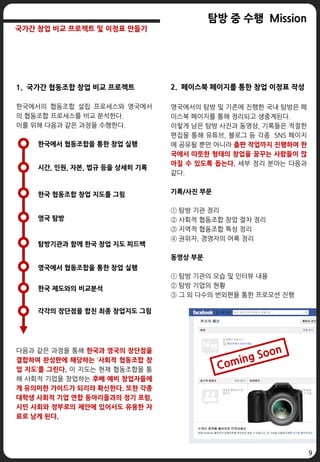 9
탐방 중 수행 Mission
국가간 창업 비교 프로젝트 및 이정표 만들기
1. 국가간 협동조합 창업 비교 프로젝트
한국에서의 협동조합 설립 프로세스와 영국에서
의 협동조합 프로세스를 비교 분석한다.
이를 위해 다음과 같은 과정을 수행한다.
다음과 같은 과정을 통해 한국과 영국의 장단점을
결합하여 완성판에 해당하는 ‘사회적 협동조합 창
업 지도’를 그린다. 이 지도는 현재 협동조합을 통
해 사회적 기업을 창업하는 후배 예비 창업자들에
게 유의미한 가이드가 되리라 확신한다. 또한 각종
대학생 사회적 기업 연합 동아리들과의 정기 포럼,
시민 사회와 정부로의 제안에 있어서도 유용한 자
료로 남게 된다.
한국에서 협동조합을 통한 창업 실행
시간, 인원, 자본, 법규 등을 상세히 기록
한국 협동조합 창업 지도를 그림
영국 탐방
탐방기관과 함께 한국 창업 지도 피드백
영국에서 협동조합을 통한 창업 실행
한국 제도와의 비교분석
각각의 장단점을 합친 최종 창업지도 그림
2. 페이스북 페이지를 통한 창업 이정표 작성
영국에서의 탐방 및 기존에 진행한 국내 탐방은 페
이스북 페이지를 통해 정리되고 생중계된다.
이렇게 남은 탐방 사진과 동영상, 기록들은 적절한
편집을 통해 유튜브, 블로그 등 각종 SNS 페이지
에 공유될 뿐만 아니라 출판 작업까지 진행하여 한
국에서 따뜻한 형태의 창업을 꿈꾸는 사람들이 많
아질 수 있도록 돕는다. 세부 정리 분야는 다음과
같다.
기록/사진 부문
① 탐방 기관 정리
② 사회적 협동조합 창업 절차 정리
③ 지역적 협동조합 특성 정리
④ 권위자, 경영자의 어록 정리
동영상 부문
① 탐방 기관의 모습 및 인터뷰 내용
② 탐방 기업의 현황
③ 그 외 다수의 번외편을 통한 프로모션 진행
 