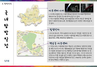 국
내
탐
방
일
정
1/19
2. 탐방일정
• 기존의 여느 미술관과 달리 백남준 아트센터는 일방적인 관람
을 위한 전시가 아니라, 행위예술과 같은 형태의 활동적인 작업들
이 미술관 곳곳에서 수시로 행해짐으로써 관객과 양방향으로 상
호소통하는 작품이 많다는 특징을 가지고 있다. 그리고 아카이브
구축이나 작품 수집과 같은 미술관 고유의 역할과 더불어 외국의
진보적인 미술기관들과 협력하여 한국 내에서의 국제적 큐레이
터 양성 역할도 지향하고 있다.
아트센터 나비
• 디지털 미술관으로, 미술작품에 치중하던 전시에서 탈피하여
멀티미디어 중심의 전시에 포커스를 두고 있다.
• 기존 미술관의 역할을 넘어 예술론과 미학의 새로운 영역을 확
장하기 위해 연구와 교육, 창작활동과 같은 다양한 지원사업을 하
고 있다.
백남준 아트센터
빛샘전자
• 미디어 파사드, 특히 LED미디어 파사드 작업을 기술적으로 연
구하고 있는 회사이다. 우수한 기술력을 바탕으로 다양한 광기구
들을 연구, 개발, 제조하는 업체이다.
 