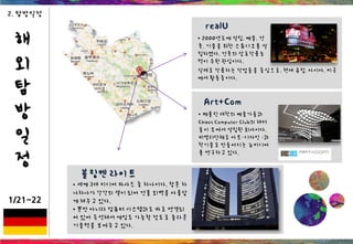 해
외
탐
방
일
정
1/21~22
2. 탐방일정
realU
• 2000년도에 설립. 예술, 건
축, 기술을 위한 스튜디오를 설
립하였다. 건축의 상호작용능
력이 주된 관심이다.
Art+Com
• 베를린 대학의 예술가들과
Chaos Computer Club의 해커
들이 모여서 설립된 회사이다.
비영리단체로 아트·디자인 ·과
학기술로 만들어지는 뉴미디어
를 연구하고 있다.
실제로 작용하는 작업들을 중심으로. 현재 유럽, 아시아, 미국
에서 활동중이다.
• 세계 3대 미디어 파사드 중 하나이다. 창문 하
나하나가 각각의 셀이 되어 건물 외벽을 아름답
게 해주고 있다.
• 뿐만 아니라 컴퓨터 시스템과도 바로 연결되
어 있어 즉석해서 게임도 가능할 정도로 놀라운
기술력을 보여주고 있다.
블링켄 라이트
 