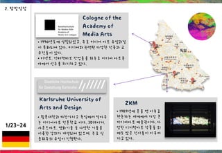 1/23~24
2. 탐방일정
ZKM
• 1989년에 문을 연 이후로
현존하는 세계에서 가장 큰
미디어아트 예술관이다. 다
양한 디지털아트 작품들 외
에도 많은 전시들이 이루어
지고 있다.
Cologne of the
Academy of
Media Arts
• 1990년도에 설립되었고, 주로 미디어 아트 수업과정
이 특화되어 있다. 미디어와 관련된 다양한 전공과 교
수진들이 있다.
• 키넥트, 인터랙티브 작업들을 위주로 미디어 아트분
야에서 선두를 차지하고 있다.
Karlsruhe University of
Arts and Design
• 퀼른대학과 마찬가지고 독일에서 알아주
는 미디어아트 전문학교 이다. 3D레이저,
사운드아트, 영화기술 등 다양한 기술을
이용한 강의가 개설되어 있으며, 주로 실
습위주의 수업이 진행된다.
 