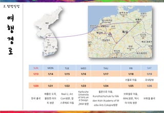 SUN MON TUE WED THU FRI SAT
1/13 1/14 1/15 1/16 1/17 1/18 1/19
- - - - - 서울로 이동 국내탐방
1/20 1/21 1/22 1/23 1/24 1/25 1/26
한국 출국
베를린 도착,
블랑켄 라이
트 방문
Real U, Art
Com방문, 칼
스루에로 이동
Karlsruhe
University
of Arts an
d Design
,ZKM 방문
쾰른으로 이동,
Kunsthochschule fur Me
dien Koln Academy of M
edia Arts Cologne방문
브뤼셀로 이동,
iMAL방문, 덱시
아 타워 방문
브뤼셀 출국
여
행
경
로
2. 탐방일정
 