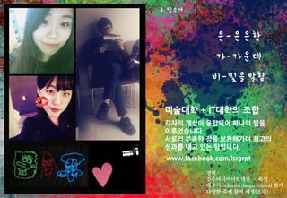 미술대학 + IT대학의 조합
각자의 개성이 융합되어 하나의 팀을
이루었습니다.
서로의 부족한 점을 보완해가며 최고의
성과를 내고 있는 팀입니다.
경력 :
진주미디어아트대전 – 특선
대구시 colorful daegu festival 참가
다양한 축제 참여 예정(초대)
www.facebook.com/lsrgrpt
4. 팀소개
 