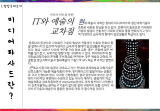 미디어 아트를 통한
IT와 예술의
교차점
현재 예술과 과학은 현대의 미디어아트와 첨단과학기술의
조화로 새로운 만남을 하고 있다. 컴퓨터의 등장으로 가속화된
기술의 발달이 전통적인 사회와 문화의 틀을 변화시키고 있으
며 다양하고 급속하게 현대의 일상생활로 파급되고 있다.
컴퓨터의 등장으로 가속화된 기술의 발달이 전통적인 사회와 문화의 틀
을 변화시키고 있으며 다양하고 급속하게 현대의 일상생활로 파급되고
있다. 불과 10여년 사이에 개인들 간의 정보 교환, 통신, 문화에 많은 변
화를 일으켰고, 사회적인 영향 또한 극대화되고 있다. 미디어아트와 현
대정보과학기술의 문제를 유비적으로 연관하는 것은 예술과 과학의 재
결합을 첨단과학기술과 현대예술의 소통으로 유도하는 효과적인 방법이
다.
관객과 사용자의 입장이 강조되고 잇는 현대의 매체예술과 과학기술은
상호소통이 가능한 예술작품의 추구, 인터페이스의 발달이라는 상황으
로 각각 진행되어 왔다. 이러한 진행상황은 결국 양분되어 보이는 양 문
화가 다각적인 측면에서 수렴하고 있는 하나의 예이다. 관람객이 직접
예술작품과 상호작용하면서 interactive분야도 크게 발전하기 시작했다.
이 상호작용하는 분야는 IT기술이 없다면 절대 구현하지 못할 것이다. 따
라서 IT기술과 예술간의 융합은 앞으로 더욱 더 필수적일 것이다.
미
디
어
파
사
드
란
?
1. 탐방주제소개
 