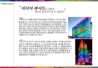 파사드는 건축물 외면의 제일 중심을 지칭하며, 미디어는 매체
를 뜻합니다. 미디어 파사드는 디지털 미디어의 형식을 빌어 역동
적인 그래픽, 텍스트, 영상이미지를 표출하는 방식을 말한다. 최근
에는 LED 조명이 미디어 파사드에 많이 쓰이는데, 일반 형광등에
비해 60% 정도의 전력을 소비하면서도 LCD나 PDP보다 10배나
밝아 낮에도 뚜렷한 영상을 볼 수 있다. 최근 건물 외관을 LED로
치장해 특정한시각 메시지를 내보내는 대중예술, 미디어 파사드가
건물장식의 큰 흐름이 되고 있다.
"미디어 파사드가 건물의
새로운 방정식이 될 수 있을까?"
미디어 파사드의 가장 큰 효과는 건물의 브랜드 가치를 높인다는
것이다. 독창적인 건물로서 그 도시의 랜드마크로 자리를 잡게 될
뿐만 아니라 하나의 예술품으로 평가된다. 그러면 그 건물을 중심으
로 사람들이 모이게 되고 자연스럽게 새로운 문화가 형성됩니다. 나
아가 건물과 건물, 건물과 도로 등 도시공간들과의 조화를 통해 도
시의 가치는 높아집니다. 그리고 이러한 도시 경쟁력은 결국 국가
경쟁력에까지 영향을 미치게 됩니다.
1. 탐방주제소개
 