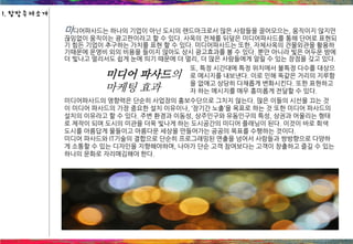 미디어파사드는 하나의 기업이 아닌 도시의 랜드마크로서 많은 사람들을 끌어모으는, 움직이지 않지만
끊임없이 움직이는 광고판이라고 할 수 있다. 사옥의 전체를 뒤덮은 미디어파사드를 통해 단어로 표현되
기 힘든 기업이 추구하는 가치를 표현 할 수 있다. 미디어파사드는 또한, 자체사옥의 건물외관을 활용하
기때문에 운영비 외의 비용을 들이지 않아도 상시 광고효과를 볼 수 있다. 뿐만 아니라 빛은 어두운 밤에
더 빛나고 멀리서도 쉽게 눈에 띄기 때문에 더 멀리, 더 많은 사람들에게 알릴 수 있는 장점을 갖고 있다.
미디어 파사드의
마케팅 효과
또, 특정 시간대에 특정 위치에서 불특정 다수를 대상으
로 메시지를 내보낸다. 이로 인해 똑같은 거리의 지루함
을 없애고 상당히 다채롭게 변화시킨다. 또한 표현하고
자 하는 메시지를 매우 흥미롭게 전달할 수 있다.
미디어파사드의 영향력은 단순히 사업장의 홍보수단으로 그치지 않는다. 많은 이들의 시선을 끄는 것
이 미디어 파사드의 가장 중요한 설치 이유이나, ‘장기간 노출’을 목표로 하는 것 또한 미디어 파사드의
설치의 이유라고 할 수 있다. 주변 환경과 이동성, 상주인구와 유동인구의 특성, 상권과 어울리는 형태
로 제작이 되며 도시의 미관을 더욱 빛나게 하는 도시공간의 미디어 플래닝이 된다. 이것이 바로 회색
도시를 아름답게 물들이고 아름다운 세상을 만들어가는 공공의 목표를 수행하는 것이다.
미디어 파사드와 IT기술의 결합으로 단순히 프로그래밍된 연출을 넘어서 사람들과 쌍방향으로 다양하
게 소통할 수 있는 디자인을 지향해야하며, 나아가 단순 고객 참여보다는 고객이 창출하고 즐길 수 있는
하나의 문화로 자리매김해야 한다.
1. 탐방주제소개
 