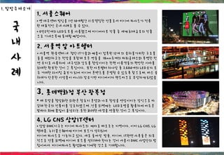 국
내
사
례
1. 서울스퀘어
• 옛 대우센터 빌딩을 1년 10개월간 리모델링한 건물로서 미디어 파사드가 적용
된 대표적인 국내 사례로 볼 수 있다.
• 4만2천개의 LED도트를 사용했으며 미디어아트 작품 중 세계 최대규모의 작품
으로 기네스북에 동재될 예정이다.
2. 서울역 앞 아트쉘터
• 서울역 환승센터 내 첨단 IT기술과 예술이 접목된 12개 의 승차불가피한 구조물
들을 제외하고는 천장을 포함해 모든 면들을 18mm두께의 파워글래스와 투명한 천
연 수지로 사용하여 내구성과 강도를 향상시키는 한편 이용객들의 편안한 시야를
최대한 확보한 것이 그 특징이다. 또한 아트쉘터 하나당 총 3,680개의 LED소자 모
두 거대한 라이팅 큐브가 되어 미디어 콘텐츠를 운영할 수 있도록 함으로써, 버스 승
차대가 단순한 시설물이 아니라 장소기반 미디어이자 랜드마크로 부상하게 되었습
니다.
3. 롯데백화점 부산 광복점
• 배 모양을 형상화한 외관은 창호지 문양과 나무 창살을 연상시키는 장식으로 마
감해 한국의 전통미를 강조하였으며 ,건물 외벽에는 LED조명을 활용하여 어두운
밤바다 위에 꽃잎이 흩날리는 듯한 화려한 야경을 연출한 것이 그 특징이다.
4. LG CNS 상암IT센터
• 상암 DMC지구는 미디어 파사드의 메카로 떠오르는 지역이다. 이미 LG CNS, LG
텔레콤, 누리꿈스퀘어에 미디어 보드가 설치되어
미디어 파사드로 기능하고 있다. 새로 들어설 방송, 미디어, IT관련 사옥들은 의무
적으로 건물 회벽에 미디어 보드를 설치해야 한다는 것이 서울시 DMC 사업단의 방
침이어서 미디어파사드 활성화에 기여할 것으로 기대됩니다.
1. 탐방주제소개
 