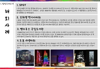해
외
사
례
1. SPOT
• 독일 베를린 포츠담 플랫10 빌딩이다. 세계적인 초대형 미디어파사드중 하나이고, 열한개층의 메인 유리 파사드를 통해 조
명예술과 미디어아트가 구현된다. 조명은 1800개의 형광램프 매트릭스로 구성되어 있으며, 이 형광램프는 유리창 파사드
와 일체형으로 제작되었다.
2. 브뤼셀 덱시아타워
• 38층 전면을 15만개의 화려한 LED가 덮고 있는 덱시아타워이다. 인터랙티브 아트를 비롯해 시간과 날씨 정보를 다양한
컬러와 기하학적 패턴으로 제공한다. 건물의 파사드에 형상글자 기하학적 패턴들을 중앙 컴퓨터를 통해 제어할 수 있으며,
각각의 창문을 개별적으로 컨트롤 할 수 있어 애니메이션과 같은 표현도 가능하다.
3. 벨라루스 국립도서관
• 2006년에 지어진 민스크 백러시아 국립도서관이다. 23층 규모의 도서관은 다이아몬드 형태로 제작되었으며 이것은
인류가 책을 통해 얻게 되는 광대한 가치를 상징하고 있다. 총 4046개의 LED부착물이 전체 건물에 설치되어있어 수 백
미터 떨어진 곳에서도 역동적인 줄거리의 환상적인 쇼를 관찰할 수 있다.
4.도쿄 샤넬타워
• 미국 건축가 미터 마리너가 디자인한 56m 높이의 세계에서 가장 큰 샤넬매장입니다. 70만개의 화이트 LED로 이루어진
유리파사드입니다. 안에서 밖으로 투명하게 보이므로 건물안에서 일하는 사람들의 낮동안의 뷰를 차단하지 않는 장점이
있다.
1. 탐방주제소개
 