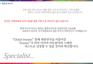 Specialist...
진짜 실력 있는 의사는 병을 많인 고쳐 본 의사이고, 가장 싸움을
잘하는 군인은 전쟁터에서 많은 승리 경험이 있는 군인입니다.
하지만, 대학생에겐 실제 내공을 쌓을 기회가 잘 주어지지 않고 있습니다.
현재 미디어 파사드 분야는 블루오션으로 무궁무진한 가능성을
내포하고 있으며, 국가차원에서도 많은 투자가 이루어지기 시작했습니다.
“Global frontier” 통해 대한민국을 이끌어갈
“frontier”가 되어 미디어 아트분야의 스페셜
리스트로 성장할 수 있을 것이라 확신합니다.
1. 탐방주제소개
 