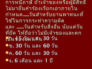 การหนีภาษี ถ้าเจ้าของหรือผู้มีสิทธิการหนีภาษี ถ้าเจ้าของหรือผู้มีสิทธิ
ไม่มายื่นคำาร้องเรียกเอาภายในไม่มายื่นคำาร้องเรียกเอาภายใน
กำาหนดกำาหนด..........วันสำาหรับยานพาหนะที่วันสำาหรับยานพาหนะที่
ใช้ในการกระทำาความผิดใช้ในการกระทำาความผิด
และและ ............วันสำาหรับสิ่งอื่น นับแต่วันวันสำาหรับสิ่งอื่น นับแต่วัน
ที่ยึด ให้ถือว่าไม่มีเจ้าของและตกที่ยึด ให้ถือว่าไม่มีเจ้าของและตก
เป็นของแผ่นดินเป็นของแผ่นดินกก. 15. 15 วัน และวัน และ 3030 วันวัน
ขข. 30. 30 วัน และวัน และ 6060 วันวัน
คค. 60. 60 วัน และวัน และ 3030 วันวัน
งง. 6. 6 เดือน และเดือน และ 11 ปีปี
 