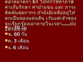 ตลำดมำตรำตลำดมำตรำ 6161 ให้หักใช้ค่ำภำษีให้หักใช้ค่ำภำษี
ค่ำเก็บรักษำ ค่ำย้ำยขน และ ภำระค่ำเก็บรักษำ ค่ำย้ำยขน และ ภำระ
ติดพันศุลกำกร ถ้ำยังมีเหลืออยู่ให้ติดพันศุลกำกร ถ้ำยังมีเหลืออยู่ให้
ตกเป็นของแผ่นดิน เว้นแต่เจ้ำของตกเป็นของแผ่นดิน เว้นแต่เจ้ำของ
จะเรียกร้องเอำภำยในเวลำจะเรียกร้องเอำภำยในเวลำ..............นับนับ
แต่วันขำยแต่วันขำย
กก. 30. 30 วันวัน
ขข. 60. 60 วันวัน
คค. 3. 3 เดือนเดือน
งง. 6. 6 เดือนเดือน
 
