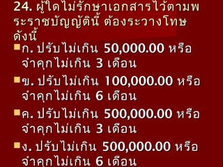 24.24. ผู้ใดไม่รักษาเอกสารไว้ตามพผู้ใดไม่รักษาเอกสารไว้ตามพ
ระราชบัญญัตินี้ ต้องระวางโทษระราชบัญญัตินี้ ต้องระวางโทษ
ดังนี้ดังนี้
กก.. ปรับไม่เกินปรับไม่เกิน 50,000.0050,000.00 หรือหรือ
จำาคุกไม่เกินจำาคุกไม่เกิน 33 เดือนเดือน
ขข.. ปรับไม่เกินปรับไม่เกิน 100,000.00100,000.00 หรือหรือ
จำาคุกไม่เกินจำาคุกไม่เกิน 66 เดือนเดือน
คค.. ปรับไม่เกินปรับไม่เกิน 500,000.00500,000.00 หรือหรือ
จำาคุกไม่เกินจำาคุกไม่เกิน 33 เดือนเดือน
งง.. ปรับไม่เกินปรับไม่เกิน 500,000.00500,000.00 หรือหรือ
จำาคุกไม่เกินจำาคุกไม่เกิน 66 เดือนเดือน
 