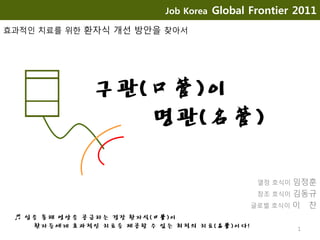 구관(口管)이
명관(名管)
열정 호식이 임정훈
창조 호식이 김동규
글로벌 호식이 이 찬
1
Job Korea Global Frontier 2011
효과적인 치료를 위한 환자식 개선 방안을 찾아서
♬ 입을 통해 영양을 공급하는 경장 환자식(口管)이
환자들에게 효과적인 치료를 제공할 수 있는 최적의 치료(名管)이다!
 