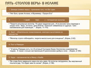 ПЯТЬ «СТОЛПОВ ВЕРЫ» В ИСЛАМЕ
• "Нет бога, кроме Аллаха, и Мухаммед - Пророк Его"
1. Шахада (символ веры) - признание того, что Бог один
• "Творите регулярную молитву По двум пределам дня, И (в ранние) часы (прихода и
ухода) ночи. Ведь, истинно, дела благие Приносят избавленье от дурных; Сие -
напоминание для помнящих ." (Коран, 11:114)
2. т (араб. перс. .) – пятикратная молитва
• "Молитву строго соблюдайте, творите милостыню для очищенья". (Коран, 2:43)
3. Закят - обязательное пожертвование, ежегодно вычитаемое из
имущества
• " И месяц Рамадан есть тот, В который Господом Коран Ниспослан в руководство
людям, А также с ясным наставленьем И различением (добра и зла)… (Коран, 2:185)
4. Пост в Рамадан
• "Во славу Бога завершите хадж или аль умра, Но если вы затруднены, Вы жертвенный
пошлите дар, Что будет вам по силам". (Коран, 2:196)
5. Хадж – паломничество в Мекку к Каабе
 
