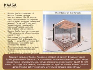 КААБА
 Высота Каабы составляет 15
метров. Длина и ширина,
соответственно, 10 и 12 метров.
 Углы располагаются по сторонам
света и имеют название "йеменский"
(южный), "иракский" (северный),
"левантийский" (западный) и
"каменный" (восточный), где
вмонтирован чѐрный камень.
 Высота Каабы (внутри) составляет
12,05 метров, и ее общая площадь
равна 191 м2.
 Внутренняя площадь Каабы
составляет 13х9 м. Ширина стен
Каабы – 1 метр. Пол внутри на 2,2
метра выше, чем место, где
совершается Таваф.
 Потолок и крыша сделаны из тика,
который покрыт нержавеющей
сталью.
 Стены сложены из камня, который
отполирован с внутренней стороны.
Традиция связывает Каабу с Авраамом, который обнаружил фундамент храма
Адама, разрушенный Потопом. Он восстановил первоначальный план храма, в виде
неправильного четырехугольника, четыре стены которого составляют 32, 22, 37 и 20
елов (1 ел - сорок пять дюймов). Аврааму помогал в работе его сын, Измаил, который
делал тяжелую работу, неся валуны 'столь же большие как верблюды'.
 