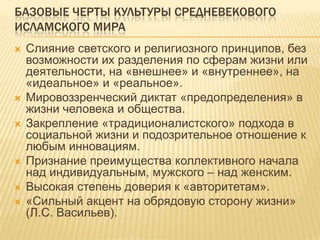 БАЗОВЫЕ ЧЕРТЫ КУЛЬТУРЫ СРЕДНЕВЕКОВОГО
ИСЛАМСКОГО МИРА
 Слияние светского и религиозного принципов, без
возможности их разделения по сферам жизни или
деятельности, на «внешнее» и «внутреннее», на
«идеальное» и «реальное».
 Мировоззренческий диктат «предопределения» в
жизни человека и общества.
 Закрепление «традиционалистского» подхода в
социальной жизни и подозрительное отношение к
любым инновациям.
 Признание преимущества коллективного начала
над индивидуальным, мужского – над женским.
 Высокая степень доверия к «авторитетам».
 «Сильный акцент на обрядовую сторону жизни»
(Л.С. Васильев).
 