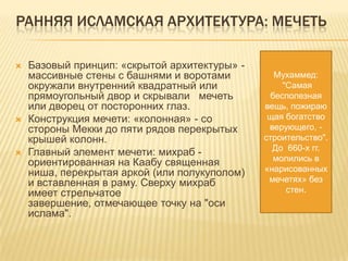 РАННЯЯ ИСЛАМСКАЯ АРХИТЕКТУРА: МЕЧЕТЬ
 Базовый принцип: «скрытой архитектуры» -
массивные стены с башнями и воротами
окружали внутренний квадратный или
прямоугольный двор и скрывали мечеть
или дворец от посторонних глаз.
 Конструкция мечети: «колонная» - со
стороны Мекки до пяти рядов перекрытых
крышей колонн.
 Главный элемент мечети: михраб -
ориентированная на Каабу священная
ниша, перекрытая аркой (или полукуполом)
и вставленная в раму. Сверху михраб
имеет стрельчатое
завершение, отмечающее точку на "оси
ислама".
Мухаммед:
"Самая
бесполезная
вещь, пожираю
щая богатство
верующего, -
строительство".
До 660-х гг.
молились в
«нарисованных
мечетях» без
стен.
 
