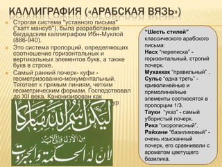 КАЛЛИГРАФИЯ («АРАБСКАЯ ВЯЗЬ»)
 Строгая система "уставного письма"
("хатт мансуб"), была разработанная
багдадским каллиграфом Ибн-Муклой
(886-940).
 Это система пропорций, определяющих
соотношение горизонтальных и
вертикальных элементов букв, а также
букв в строке.
 Самый ранний почерк- куфи -
геометризованно-монументальный.
Тяготеет к прямым линиям, четким
геометрическим формам. Господствовал
до XII века. Канонизирован как
почерк, которым пишут названия сур
Корана.
“Шесть стилей”
классического арабского
письма:
Насх ―переписка‖ -
горизонтальный, строгий
почерк.
Мухаккак ―правильный‖ .
Сульс ―одна треть‖ -
криволинейные и
прямолинейные
элементы соотносятся в
пропорции 1/3.
Тауки ―указ‖ - самый
убористый почерк.
Рика ―скорописный‖.
Райхани ―базиликовый‖ -
очень изысканный
почерк, его сравнивали с
ароматом цветущего
базилика.
 