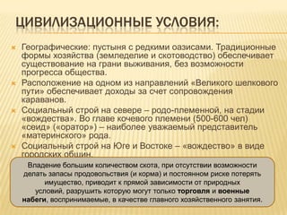 ЦИВИЛИЗАЦИОННЫЕ УСЛОВИЯ:
 Географические: пустыня с редкими оазисами. Традиционные
формы хозяйства (земледелие и скотоводство) обеспечивает
существование на грани выживания, без возможности
прогресса общества.
 Расположение на одном из направлений «Великого шелкового
пути» обеспечивает доходы за счет сопровождения
караванов.
 Социальный строй на севере – родо-племенной, на стадии
«вождества». Во главе кочевого племени (500-600 чел)
«сеид» («оратор») – наиболее уважаемый представитель
«материнского» рода.
 Социальный строй на Юге и Востоке – «вождество» в виде
городских общин.
Владение большим количеством скота, при отсутствии возможности
делать запасы продовольствия (и корма) и постоянном риске потерять
имущество, приводит к прямой зависимости от природных
условий, разрушить которую могут только торговля и военные
набеги, воспринимаемые, в качестве главного хозяйственного занятия.
 