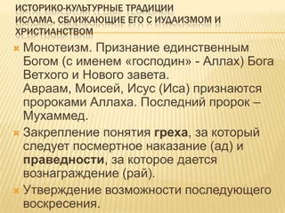 ИСТОРИКО-КУЛЬТУРНЫЕ ТРАДИЦИИ
ИСЛАМА, СБЛИЖАЮЩИЕ ЕГО С ИУДАИЗМОМ И
ХРИСТИАНСТВОМ
 Монотеизм. Признание единственным
Богом (с именем «господин» - Аллах) Бога
Ветхого и Нового завета.
Авраам, Моисей, Исус (Иса) признаются
пророками Аллаха. Последний пророк –
Мухаммед.
 Закрепление понятия греха, за который
следует посмертное наказание (ад) и
праведности, за которое дается
вознаграждение (рай).
 Утверждение возможности последующего
воскресения.
 