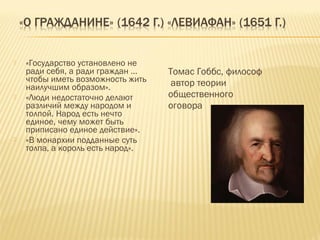  «Государство установлено не
ради себя, а ради граждан …
чтобы иметь возможность жить
наилучшим образом».
 «Люди недостаточно делают
различий между народом и
толпой. Народ есть нечто
единое, чему может быть
приписано единое действие».
 «В монархии подданные суть
толпа, а король есть народ».
Томас Гоббс, философ
автор теории
общественного
оговора
 