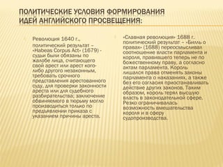 Революция 1640 г.,
политический результат –
«Habeas Corpus Act» (1679) -
судьи были обязаны по
жалобе лица, считающего
свой арест или арест кого-
либо другого незаконным,
требовать срочного
представления арестованного
суду, для проверки законности
ареста или для судебного
разбирательства; заключение
обвиняемого в тюрьму могло
производиться только по
предъявлении приказа с
указанием причины ареста.
 «Славная революция» 1688 г.
политический результат – «Билль о
правах» (1688) переосмысливал
соотношение власти парламента и
короля, правившего теперь не по
божественному праву, а согласно
актам парламента. Король
лишался права отменять законы
парламента о наказаниях, а также
без его согласия приостанавливать
действие других законов. Таким
образом, король терял высшую
власть в законодательной сфере.
Резко ограничивалась
возможность вмешательства
короля и в сферу
судопроизводства.
 