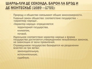  Природу и общество связывают общие закономерности.
 Главный закон общества: соответствие государства –
«характеру народа».
 «Характер народа» определяется:
 территорией государства,
 климатом,
 почвой.
 Идеальное соответствие характер народа и форма
государства достигается утверждением незыблемых законов,
не зависящих от воли правителей.
 Справедливое государство базируется на разделении
властей на три ветви:
 законодательную,
 исполнительную,
 судебную.
 