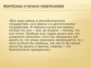  «Все люди равны в республиканских
государствах, они равны и в деспотических
государствах. В первом случае они равны,
потому что они — все, во втором — потому, что
они ничто. Свобода есть право делать все, что
дозволено законами. Если бы гражданин мог
делать то, что этими законами запрещается, то у
него не было бы свободы, так как то же самое
могли бы делать и прочие; главное — это
безопасность гражданина.»
 