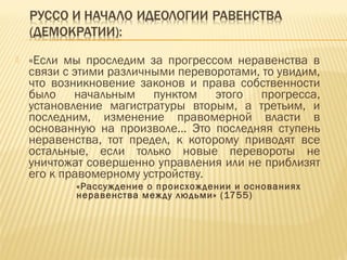  «Если мы проследим за прогрессом неравенства в
связи с этими различными переворотами, то увидим,
что возникновение законов и права собственности
было начальным пунктом этого прогресса,
установление магистратуры вторым, а третьим, и
последним, изменение правомерной власти в
основанную на произволе… Это последняя ступень
неравенства, тот предел, к которому приводят все
остальные, если только новые перевороты не
уничтожат совершенно управления или не приблизят
его к правомерному устройству.
«Рассуждение о происхождении и основаниях
неравенства между людьми» (1755)
 