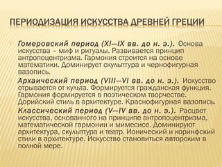  Гомеровский период (XI—IX вв. до н. э.). Основа
искусства – миф и ритуалы. Развивается принцип
антропоцентризма. Гармония строится на основе
математики. Доминирует скульптура и чернофигурная
вазопись.
 Архаический период (VIII—VI вв. до н. э.). Искусство
отрывается от культа. Формируется гражданская функция.
Гармония формируется в поэтическом творчестве.
Дорийский стиль в архитектуре. Краснофигурная вазопись.
 Классический период (V—IV вв. до н. э.). Расцвет
искусства, основанного на принципе антропоцентризма,
математической гармонии и мимесисе. Доминируют
архитектура, скульптура и театр. Ионический и коринфский
стили в архитектуре. Искусство становиться авторским в
полной мере.
 