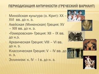  Минойская культура (о. Крит): XX –
XVI вв. до н. э.
 Ахейская (Микенская) Греция: XV
– XIII вв. до н. э.
 «Гомеровская» Греция: XII – IX вв.
до н.э.
 Архаическая Греция: VIII – VI вв.
до н. э.
 Классическая Греция: V – IV вв. до
н. э.
 Эллинизм: к. IV – I в. до н. э.
 