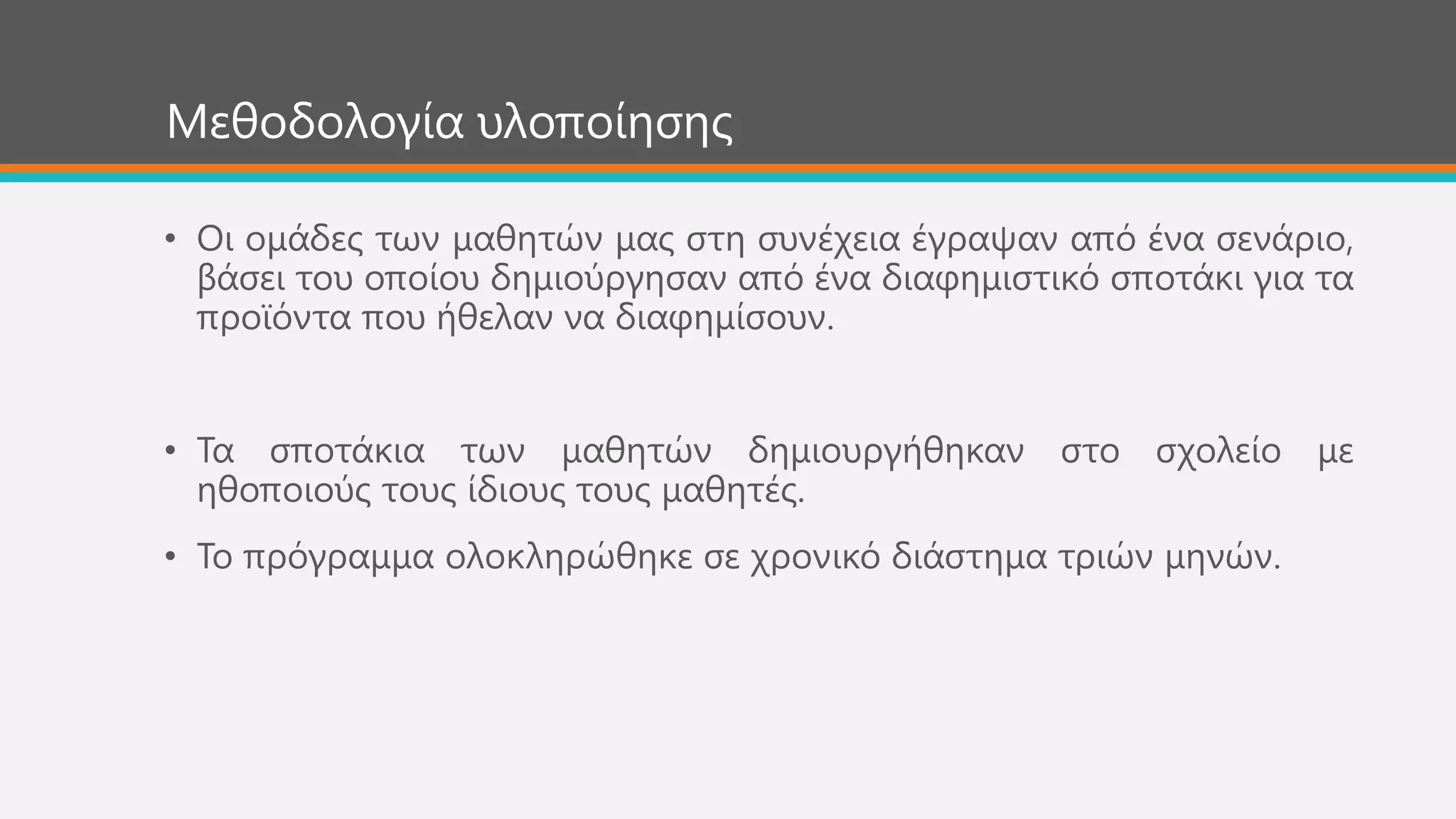 Μεζνδνινγία πινπνίεζεο
• Οη νκάδεο ησλ καζεηώλ καο ζηε ζπλέρεηα έγξαςαλ από έλα ζελάξην,
βάζεη ηνπ νπνίνπ δεκηνύξγεζαλ από έλα δηαθεκηζηηθό ζπνηάθη γηα ηα
πξντόληα πνπ ήζειαλ λα δηαθεκίζνπλ.
• Σα ζπνηάθηα ησλ καζεηώλ δεκηνπξγήζεθαλ ζην ζρνιείν κε
εζνπνηνύο ηνπο ίδηνπο ηνπο καζεηέο.
• Σν πξόγξακκα νινθιεξώζεθε ζε ρξνληθό δηάζηεκα ηξηώλ κελώλ.
 