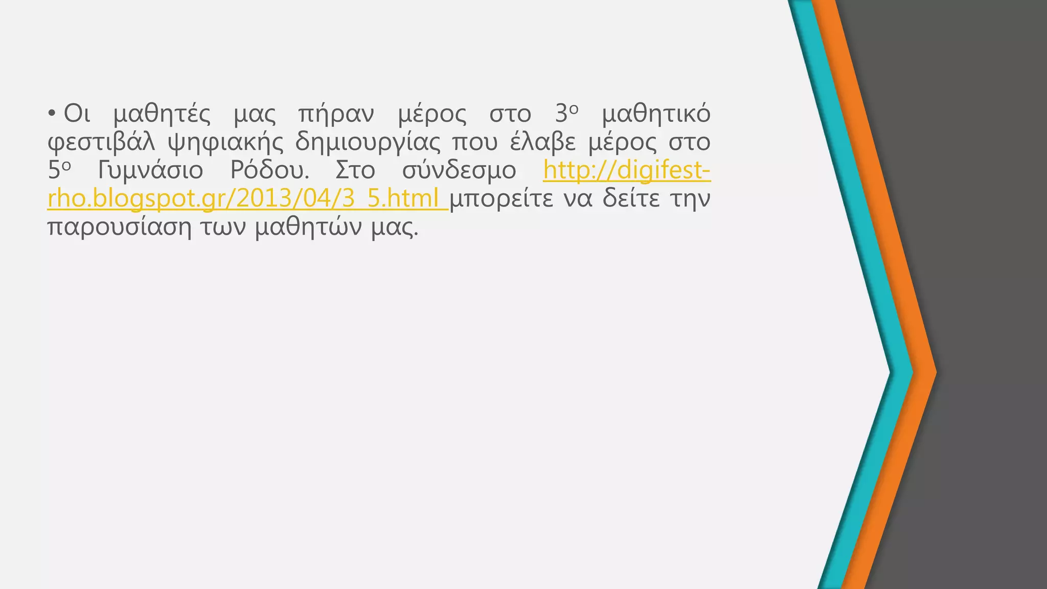 • Οη καζεηέο καο πήξαλ κέξνο ζην 3ν καζεηηθό
θεζηηβάι ςεθηαθήο δεκηνπξγίαο πνπ έιαβε κέξνο ζην
5ν Γπκλάζην Ρόδνπ. ΢ην ζύλδεζκν http://digifest-
rho.blogspot.gr/2013/04/3_5.html κπνξείηε λα δείηε ηελ
παξνπζίαζε ησλ καζεηώλ καο.
 